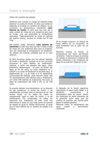 168 FÍSICA Y QUÍMICA
Calor de cambio de estado
Sabemos que cuando un cuerpo se calienta hasta
alcanzar su punto de fusión, el calor que reciba en
adelante se emplea en cambiar de estado, no en
aumentar su temperatura, Llamamos calor
latente de fusión al calor que hay que dar a
cada unidad de masa de una sustancia para que
se funda, una vez alcanzada la temperatura
adecuada. Tradicionalmente se mide en calorías
por gramo (cal/g), aunque la unidad del SI sea
J/kg.
Del mismo modo, llamamos calor latente de
ebullición al calor que hay que dar a cada unidad
de masa de una sustancia para que se evapore,
una vez alcanzada la temperatura de ebullición.
Se utilizan las mismas unidades que en el caso
anterior.
Es fácil encontrar tablas con los calores latentes
de fusión y ebullición, aunque no es tan corriente
encontrar el calor latente de sublimación.
Veamos, a partir del ejemplo del agua, cómo
podríamos determinarlo. El calor de fusión del
agua es de 80 cal/g, su calor específico es 1
cal/gºC y su calor de ebullición es de 540 cal/g. Si
disponemos de 1 g de hielo a 0 ºC deberemos
comunicarle 80 calorías, para elevarlo hasta 100
ºC necesitaríamos 100 calorías más y, finalmente,
con otras 540 calorías se evaporaría. Así pues, el
calor de sublimación del hielo a 0ºC es de 720
cal/g.
Es preciso realizar una advertencia: en la mayoría
de las sustancias el punto de fusión y de
solidificación coincide, pero no siempre es así. Del
mismo modo, no en todos los casos es
exactamente igual el calor de fusión y el de
solidificación. Por simplicidad, en todos los
ejercicios que realicemos en ente nivel nos
referiremos a casos en que cada punto de cambio
de estado es igual en ambas direcciones, al igual
que el calor latente de un cambio de estado y su
inverso.
En la imagen superior, un bloque de
hielo, dentro de un recipiente, se
está fundiendo con el calor de un
hornillo.
Mientras avanza la fusión, la
temperatura del hielo permanece
constante. Toda la energía se emplea
en romper la estructura cristalina del
sólido, liberando a las moléculas de
agua de su posición rígida en la red.
Si después de la fusión seguimos
calentando el agua hasta llegar a la
ebullición, nuevamente la
temperatura deja de crecer. Ahora
las moléculas se están liberando de
la atracción entre ellas que las
confina al volumen del líquido para
pasar al estado gaseoso.
Mientras tanto, la temperatura del
agua vuelve a permanecer
constante.
Calor y energía
 