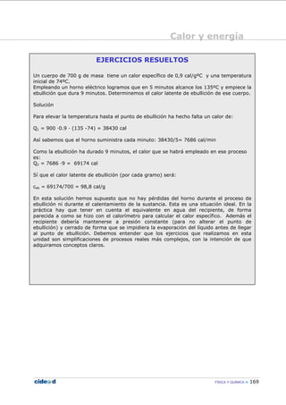 Calor y energía
FÍSICA Y QUÍMICA 169
EJERCICIOS RESUELTOS
Un cuerpo de 700 g de masa tiene un calor específico de 0,9 cal/gºC y una temperatura
inicial de 74ºC.
Empleando un horno eléctrico logramos que en 5 minutos alcance los 135ºC y empiece la
ebullición que dura 9 minutos. Determinemos el calor latente de ebullición de ese cuerpo.
Solución
Para elevar la temperatura hasta el punto de ebullición ha hecho falta un calor de:
Q1 = 900 —0.9 — (135 -74) = 38430 cal
Así sabemos que el horno suministra cada minuto: 38430/5= 7686 cal/min
Como la ebullición ha durado 9 minutos, el calor que se habrá empleado en ese proceso
es:
Q2 = 7686 —9 = 69174 cal
Sí que el calor latente de ebullición (por cada gramo) será:
ceb = 69174/700 = 98,8 cal/g
En esta solución hemos supuesto que no hay pérdidas del horno durante el proceso de
ebullición ni durante el calentamiento de la sustancia. Esta es una situación ideal. En la
práctica hay que tener en cuenta el equivalente en agua del recipiente, de forma
parecida a como se hizo con el calorímetro para calcular el calor específico. Además el
recipiente debería mantenerse a presión constante (para no alterar el punto de
ebullición) y cerrado de forma que se impidiera la evaporación del líquido antes de llegar
al punto de ebullición. Debemos entender que los ejercicios que realizamos en esta
unidad son simplificaciones de procesos reales más complejos, con la intención de que
adquiramos conceptos claros.
 