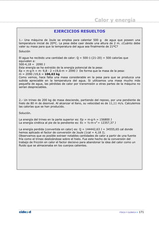 Calor y energía
FÍSICA Y QUÍMICA 171
EJERCICIOS RESUELTOS
1.- Una máquina de Joule se emplea para calentar 500 g de agua que poseen una
temperatura inicial de 20ºC. La pesa debe caer desde una altura de 2 m. ¿Cuánto debe
valer su masa para que la temperatura del agua sea finalmente de 21ºC?
Solución
El agua ha recibido una cantidad de calor: Q = 500—1—(21-20) = 500 calorías que
equivalen a:
500—4,18 = 2090 J
Esta energía se ha extraído de la energía potencial de la pesa:
Ep = m—g—h = m— 9,8 — 2 =19,6—m = 2090 J De forma que la masa de la pesa:
m = 2090 /19,6 = 106,63 kg
Como vemos, hace falta una masa considerable en la pesa para que se produzca una
subida apreciable en la temperatura del agua. Si utilizamos una masa mucho más
pequeña de agua, las pérdidas de calor por transmisión a otras partes de la máquina no
serían despreciables.
2.- Un trineo de 200 kg de masa desciende, partiendo del reposo, por una pendiente de
hielo de 80 m de desnivel. Al alcanzar el llano, su velocidad es de 11,11 m/s. Calculemos
las calorías que se han producido.
Solución.
La energía del trineo en la parte superior es: Ep = m—g—h = 156800 J
La energía cinética al pie de la pendiente es: Ec = ½—m—v2
= 12357,37 J
La energía perdida (convertida en calor) es: Q = 144442,63 J = 34555,65 cal donde
hemos aplicado el factor de conversión de Joule (1cal = 4,18 J).
Observamos que es posible extraer notables cantidades de calor a partir de una fuente
fría como el trineo deslizándose sobre el hielo. Fue este hecho de la conversión del
trabajo de fricción en calor el factor decisivo para abandonar la idea del calor como un
fluido que se almacenaba en los cuerpos calientes.
 