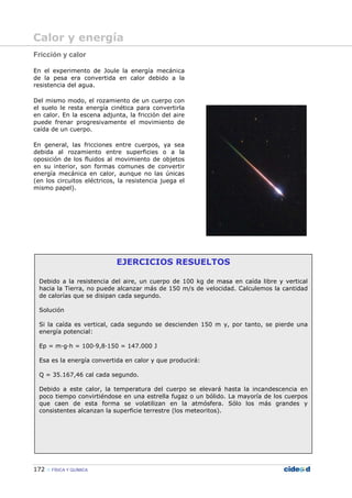 172 FÍSICA Y QUÍMICA
EJERCICIOS RESUELTOS
Debido a la resistencia del aire, un cuerpo de 100 kg de masa en caída libre y vertical
hacia la Tierra, no puede alcanzar más de 150 m/s de velocidad. Calculemos la cantidad
de calorías que se disipan cada segundo.
Solución
Si la caída es vertical, cada segundo se descienden 150 m y, por tanto, se pierde una
energía potencial:
Ep = m—g—h = 100—9,8—150 = 147.000 J
Esa es la energía convertida en calor y que producirá:
Q = 35.167,46 cal cada segundo.
Debido a este calor, la temperatura del cuerpo se elevará hasta la incandescencia en
poco tiempo convirtiéndose en una estrella fugaz o un bólido. La mayoría de los cuerpos
que caen de esta forma se volatilizan en la atmósfera. Sólo los más grandes y
consistentes alcanzan la superficie terrestre (los meteoritos).
Fricción y calor
En el experimento de Joule la energía mecánica
de la pesa era convertida en calor debido a la
resistencia del agua.
Del mismo modo, el rozamiento de un cuerpo con
el suelo le resta energía cinética para convertirla
en calor. En la escena adjunta, la fricción del aire
puede frenar progresivamente el movimiento de
caída de un cuerpo.
En general, las fricciones entre cuerpos, ya sea
debida al rozamiento entre superficies o a la
oposición de los fluidos al movimiento de objetos
en su interior, son formas comunes de convertir
energía mecánica en calor, aunque no las únicas
(en los circuitos eléctricos, la resistencia juega el
mismo papel).
Calor y energía
 