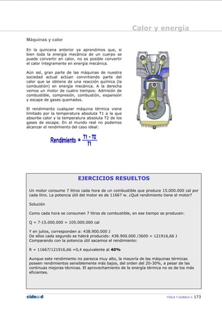 Calor y energía
FÍSICA Y QUÍMICA 173
EJERCICIOS RESUELTOS
Un motor consume 7 litros cada hora de un combustible que produce 15.000.000 cal por
cada litro. La potencia útil del motor es de 11667 w. ¿Qué rendimiento tiene el motor?
Solución
Como cada hora se consumen 7 litros de combustible, en ese tiempo se producen:
Q = 7—15.000.000 = 105.000.000 cal
Y en julios, corresponden a: 438.900.000 J
De ellos cada segundo se habrá producido: 438.900.000 /3600 = 121916,66 J
Comparando con la potencia útil sacamos el rendimiento:
R = 11667/121916,66 =0,4 equivalente al 40%
Aunque este rendimiento no parezca muy alto, la mayoría de las máquinas térmicas
poseen rendimientos sensiblemente más bajos, del orden del 20-30%, a pesar de las
continuas mejoras técnicas. El aprovechamiento de la energía térmica no es de los más
eficientes.
Máquinas y calor
En la quincena anterior ya aprendimos que, si
bien toda la energía mecánica de un cuerpo se
puede convertir en calor, no es posible convertir
el calor íntegramente en energía mecánica.
Aún así, gran parte de las máquinas de nuestra
sociedad actual actúan convirtiendo parte del
calor que se obtiene de una reacción química (la
combustión) en energía mecánica. A la derecha
vemos un motor de cuatro tiempos: Admisión de
combustible, compresión, combustión, expansión
y escape de gases quemados.
El rendimiento cualquier máquina térmica viene
limitado por la temperatura absoluta T1 a la que
absorbe calor y la temperatura absoluta T2 de los
gases de escape. En el mundo real no podemos
alcanzar el rendimiento del caso ideal:
 