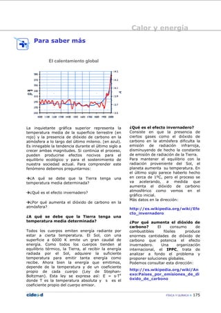 Calor y energía
FÍSICA Y QUÍMICA 175
Para saber más
El calentamiento global
La inquietante gráfica superior representa la
temperatura media de la superficie terrestre (en
rojo) y la presencia de dióxido de carbono en la
atmósfera a lo largo del último milenio. (en azul).
Es innegable la tendencia durante el último siglo a
crecer ambas magnitudes. Si continúa el proceso,
pueden producirse efectos nocivos para el
equilibrio ecológico y para el sostenimiento de
nuestra sociedad actual. Para comprender este
fenómeno debemos preguntarnos:
¿A qué se debe que la Tierra tenga una
temperatura media determinada?
¿Qué es el efecto invernadero?
¿Por qué aumenta el dióxido de carbono en la
atmósfera?
¿A qué se debe que la Tierra tenga una
temperatura media determinada?
Todos los cuerpos emiten energía radiante por
estar a cierta temperatura. El Sol, con una
superficie a 6000 K emite un gran caudal de
energía. Como todos los cuerpos tienden al
equilibrio térmico, la Tierra, al recibir la energía
radiada por el Sol, adquiere la suficiente
temperatura para emitir tanta energía como
recibe. Ahora bien la energía que emitimos,
depende de la temperatura y de un coeficiente
propio de cada cuerpo (Ley de Stephan-
Boltzman). Esta ley se expresa así: E = s—T4
donde T es la temperatura absoluta y s es el
coeficiente propio del cuerpo emisor.
¿Qué es el efecto invernadero?
Consiste en que la presencia de
ciertos gases como el dióxido de
carbono en la atmósfera dificulta la
emisión de radiación infrarroja,
disminuyendo de hecho la constante
de emisión de radiación de la Tierra.
Para mantener el equilibrio con la
radiación proveniente del Sol, el
planeta aumenta su temperatura. En
el último siglo parece haberlo hecho
en cerca de 1ºC, pero el proceso se
va acelerando, a medida que
aumenta el dióxido de carbono
atmosférico como vemos en el
gráfico inicial.
Más datos en la dirección:
http://es.wikipedia.org/wiki/Efe
cto_invernadero
¿Por qué aumenta el dióxido de
carbono? El consumo de
combustibles fósiles produce
enormes cantidades de dióxido de
carbono que potencia el efecto
invernadero. Una organización
internacional, el IPPC, trata de
analizar a fondo el problema y
proponer soluciones globales.
Podemos consultar esta dirección:
http://es.wikipedia.org/wiki/An
exo:Países_por_emisiones_de_di
óxido_de_carbono
 