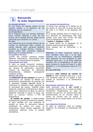 176 FÍSICA Y QUÍMICA
Recuerda
lo más importante
La energía térmica
Es una forma de energía interna de los
cuerpos debida a la agitación de las
partículas que los componen.
La temperatura
Es la magnitud que nos permite distinguir
entre cuerpos calientes y fríos. Es una
función de la energía térmica media de las
partículas que componen un cuerpo.
El calor
Las variaciones de la energía térmica de los
cuerpos se denominan calor. Cuando un
cuerpo absorbe calor (variación positiva)
aumenta su energía térmica. Cuando el
cuerpo emite calor (variación negativa)
disminuye su energía térmica.
Las escalas termométricas
La escala más utilizada es la Celsius en la
que damos el valor 0ªC al punto de fusión
del hielo y el 100ºC al de ebullición del
agua.
En la escala absoluta Kelvin el origen es el
cero absoluto, la temperatura más baja
posible, cuyo valor mes -273ºC. De esta
forma la temperatura absoluta es:
T kelvin = Tcelsius + 273
La escala Kelvin es la adoptada en el
Sistema Internacional de Unidades.
Otras escalas son la Fahrenheit y la
Réaumur.
Midiendo el calor Llamamos caloría al
calor necesario para que 1 g de agua
aumente 1ºC su temperatura. Llamamos
calor específico de una sustancia al calor
necesario para que 1 g de dicha sustancia
aumente 1ºC su temperatura. El calor que
gana o pierde un cuerpo de masa m y calor
específico c, si la temperatura pasa de T1 a
T2 es:
Q = m—c—(T2-T1).
Llamamos calor latente de cambio de
estado al calor necesario para que 1 g de
una sustancia pase de un estado a otro
cuando se encuentra a la temperatura
apropiada.
El equilibrio térmico
Cuando dos cuerpos próximos poseen
diferente temperatura, intercambian calor
hasta que sus temperaturas se igualan.
Transmisión del calor
El calor se puede transmitir mediante:
conducción (intercambio directo de energía
por choque de partículas), convección
(mezcla de partículas de diferentes
temperaturas), radiación (propagación
mediante ondas)
Efectos del calor
-La dilatación de los cuerpos: Al variar la
temperatura, los cuerpos se alteran sus
dimensiones, generalmente de acuerdo con
la expresión: L=Lo+ Lo—αααα—∆∆∆∆T donde αααα,
coeficiente de dilatación lineal, depende de
la naturaleza del cuerpo. También existe
dilatación superficial (coeficiente ββββ = 2—αααα) y
cúbica (con coeficiente γγγγ = 3—αααα). Un caso de
dilatación anómala lo ofrece el agua, que
tiene su volumen mínimo a 4ºC de
temperatura.
- El cambio de estado. A determinadas
temperaturas (puntos de cambio de estado),
el calor recibido por una sustancia se
emplea en variar su estructura interna,
cambiando de estado sin variar su
temperatura. Estos puntos dependen de
condiciones externas como la presión
atmosférica.
Equivalente mecánico del calor
Joule demostró que 1 cal =4,18 J
La energía mecánica de un cuerpo se puede
transformar íntegramente en calor de
acuerdo con esa ley. Un vehículo para esta
transformación es en muchos casos la
fuerza de fricción que se opone al
movimiento de un cuerpo sobre o en el seno
de otro.
Las máquinas térmicas
En ellas se trasforma calor en trabajo
mecánico. Es imposible el rendimiento del
100%.
Calor y energía
 