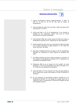 Calor y energía
FÍSICA Y QUÍMICA 177
Autoevaluación
1. Cuatro termómetros marcan respectivamente: 1) 86K, 2)
220 ºC, 3) 224 ºF, 4) 39 ºR. ¿En cuál es mayor la
temperatura?
2. ¿Qué cantidad de calor hay que darle a 500 g de agua para
que pase de 17 a 70 ºC.
3. Cierto gas está a 14 ºC de temperatura. Si se duplica la
energía de sus moléculas, calcula cuál será su nueva
temperatura en grados centígrados.
4. Comunicando 5000 cal a cierto cuerpo de 500 g de masa su
temperatura aumenta 18 ºC. Determina su calor específico.
5. ¿Qué cantidad de calor hay que comunicarle a 500 g de hielo
a 0 ºC para convertirlo en agua líquida a 14 ºC? (calor de
fusión del hielo: 80 cal/g).
6. Para hervir totalmente 550 g de agua a 100 ºC necesitamos
290.000 cal. Determina el calor latente de ebullición del
agua.
7. Un objeto metálico de forma cúbica aumente su volumen un
7% cuando su temperatura aumenta 70 ºC. Determina su
coeficiente de dilatación lineal.
8. Mezclamos 800 g de un líquido de 0,31 cal/gºC de calor
específico y 78 ºC de temperatura con 200 g de agua a 12
ºC. ¿Cuál es la temperatura de equilibrio?
9. 120 g de hielo a 0 ºC se mezclan con 46 g de agua líquida a
48 ºC. Determina cuánto hielo queda sin fundir al alcanzar el
equilibrio.
10. En una máquina el combustible produce 110.000 cal a la
temperatura de 807 ºC. Los gases de escape salen de la
máquina a 265 ºC. Determinar el máximo de trabajo útil que
se ha podido producir.
 