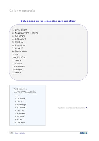 178 FÍSICA Y QUÍMICA
Soluciones de los ejercicios para practicar
1. 27ºC, 80,6ºF
2. No porque 90 ºF = 32,2 ºC
3. 0,7 cal/gºC
4. 0,62 cal/gºC
5. 378,4 cal
6. 89835,6 cal
7. 69,44 ºC
8. 90g de sólido
9. 1,9 l
10.4,93—107
cal
11.100 cal
12.2,39 cal
13.30 minutos
14.1cal/gºC
15.1000 J
No olvides enviar las actividades al tutor
Soluciones
AUTOEVALUACIÓN
1. 2
2. 26.500 cal
3. 301 ºC
4. 0,53 cal/gºC
5. 47.000 cal
6. 540 cal/g
7. 0,00033 ºC-1
8. 48,77 ºC
9. 92,4 g
10. 308.320 J
Calor y energía
 