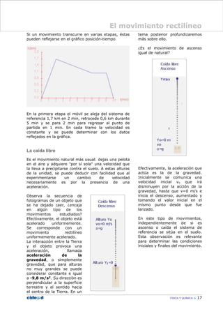 Si un movimiento transcurre en varias etapas, éstas
pueden reflejarse en el gráfico posición-tiempo
En la primera etapa el móvil se aleja del sistema de
referencia 1,7 km en 2 min, retrocede 0,6 km durante
5 min y se para 2 min para regresar al punto de
partida en 1 min. En cada tramo la velocidad es
constante y se puede determinar con los datos
reflejados en la gráfica.
La caída libre
Es el movimiento natural más usual: dejas una pelota
en el aire y adquiere "por sí sola" una velocidad que
la lleva a precipitarse contra el suelo. A estas alturas
de la unidad, se puede deducir con facilidad que al
experimentarse un cambio de velocidad
necesariamente es por la presencia de una
aceleración.
Observa la secuencia de
fotogramas de un objeto que
se ha dejado caer, ¿encaja
en algún tipo de los
movimientos estudiados?
Efectivamente, el objeto está
acelerado uniformemente.
Se corresponde con un
movimiento rectilíneo
uniformemente acelerado.
La interacción entre la Tierra
y el objeto provoca una
aceleración, llamada
aceleración de la
gravedad, o simplemente
gravedad, que para alturas
no muy grandes se puede
considerar constante e igual
a -9,8 m/s2. Su dirección es
perpendicular a la superficie
terrestre y el sentido hacia
el centro de la Tierra. En un
tema posterior profundizaremos
más sobre ello.
¿Es el movimiento de ascenso
igual de natural?
Efectivamente, la aceleración que
actúa es la de la gravedad.
Inicialmente se comunica una
velocidad inicial vo que irá
disminuyen por la acción de la
gravedad, hasta que v=0 m/s e
inicia el descenso, aumentado y
tomando el valor inicial en el
mismo punto desde que fue
lanzado.
En este tipo de movimientos,
independientemente de si es
ascenso o caída el sistema de
referencia se sitúa en el suelo.
Esta observación es relevante
para determinar las condiciones
iniciales y finales del movimiento.
FÍSICA Y QUÍMICA 17
El movimiento rectilíneo
 