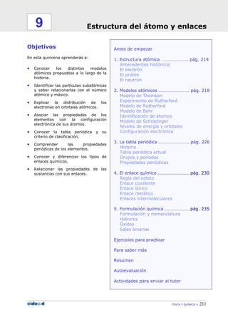 FÍSICA Y QUÍMICA 211
Antes de empezar
1. Estructura atómica ………………….. pág. 214
Antecedentes históricos
El electrón
El protón
El neutrón
2. Modelos atómicos …………………….. pág. 218
Modelo de Thomson
Experimento de Rutherford
Modelo de Rutherford
Modelo de Bohr
Identificación de átomos
Modelo de Schrödinger
Niveles de energía y orbitales
Configuración electrónica
3. La tabla periódica …………………….. pág. 226
Historia
Tabla periódica actual
Grupos y períodos
Propiedades periódicas
4. El enlace químico ……………………… pág. 230
Regla del octeto
Enlace covalente
Enlace iónico
Enlace metálico
Enlaces intermoleculares
5. Formulación química ………………… pág. 235
Formulación y nomenclatura
Hidruros
Óxidos
Sales binarias
Ejercicios para practicar
Para saber más
Resumen
Autoevaluación
Actividades para enviar al tutor
Objetivos
En esta quincena aprenderás a:
• Conocer los distintos modelos
atómicos propuestos a lo largo de la
historia.
• Identificar las partículas subatómicas
y saber relacionarlas con el número
atómico y másico.
• Explicar la distribución de los
electrones en orbitales atómicos.
• Asociar las propiedades de los
elementos con la configuración
electrónica de sus átomos.
• Conocer la tabla periódica y su
criterio de clasificación.
• Comprender las propiedades
periódicas de los elementos.
• Conocer y diferenciar los tipos de
enlaces químicos.
• Relacionar las propiedades de las
sustancias con sus enlaces.
Estructura del átomo y enlaces9
 
