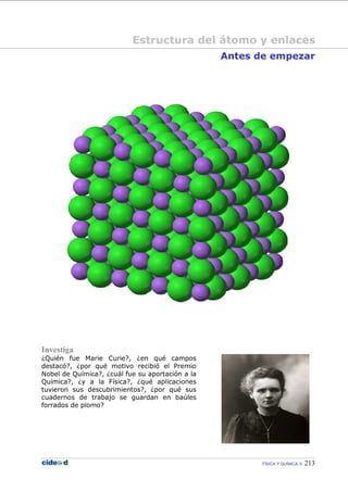 FÍSICA Y QUÍMICA 213
Antes de empezar
Investiga
¿Quién fue Marie Curie?, ¿en qué campos
destacó?, ¿por qué motivo recibió el Premio
Nobel de Química?, ¿cuál fue su aportación a la
Química?, ¿y a la Física?, ¿qué aplicaciones
tuvieron sus descubrimientos?, ¿por qué sus
cuadernos de trabajo se guardan en baúles
forrados de plomo?
Estructura del átomo y enlaces
 