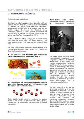 214 FÍSICA Y QUÍMICA
1. Estructura atómica
Antecedentes históricos
En el siglo V a.C., Leucipo pensaba que sólo había un
tipo de materia. Sostenía, además, que si dividíamos
la materia en partes cada vez más pequeñas,
acabaríamos encontrando una porción que no se
podría seguir dividiendo. Un discípulo suyo,
Demócrito, bautizó a estas partes indivisibles de
materia con el nombre de átomos, término que en
griego significa “que no se puede dividir”.
La teoría de Demócrito y Leucipo, en el siglo V antes
de Cristo era, sobre todo, una teoría filosófica, sin
base experimental. Y no pasó de ahí hasta el siglo
XIX.
En 1808, John Dalton publicó su teoría atómica, que
retomaba las antiguas ideas de Leucipo y Demócrito.
Esta teoría establece que:
1.- La materia está formada por minúsculas
partículas indivisibles llamadas ÁTOMOS.
2.- Los átomos de un mismo elemento químico
son todos iguales entre sí y diferentes a los
átomos de los demás elementos.
Todos los átomos del elemento Hidrógeno son iguales
entre sí en todas las propiedades: masa, forma,
tamaño, etc., y diferentes a los átomos de los demás
elementos.
John Dalton (1766 - 1844).
Naturalista, químico, matemático
y meteorólogo británico.
En 1793 inició estudios sobre
meteorología, recopilando a lo
largo de su vida más de 200.000
anotaciones, y ese mismo año
publicó Observaciones y Ensayos
de Meteorología. En sus estudios
sobre la meteorología desarrolló
varios instrumentos de medición
y propuso por primera vez que el
origen de la lluvia se encuentra
en el descenso de la
temperatura. En este ámbito
estudió también las auroras
boreales, y determinó que éstas
están relacionadas con el
magnetismo de la Tierra.
En 1801 enunció la ley de las
presiones parciales y la de las
proporciones múltiples. En 1805
expuso la teoría atómica en la
que se basa la ciencia física
moderna. Demuestra que la
materia se compone de
partículas indivisibles llamadas
átomos. También ideó una escala
de símbolos químicos, que serán
luego reemplazadas por la escala
de Berzelius.
Estructura del átomo y enlaces
 