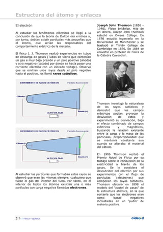 216 FÍSICA Y QUÍMICA
El electrón
Al estudiar los fenómenos eléctricos se llegó a la
conclusión de que la teoría de Dalton era errónea y,
por tanto, debían existir partículas más pequeñas que
el átomo, que serían las responsables del
comportamiento eléctrico de la materia.
El físico J. J. Thomson realizó experiencias en tubos
de descarga de gases (Tubos de vídrio que contenían
un gas a muy baja presión y un polo positivo (ánodo)
y otro negativo (cátodo) por donde se hacía pasar una
corriente eléctrica con un elevado voltaje). Observó
que se emitían unos rayos desde el polo negativo
hacia el positivo, los llamó rayos catódicos.
Al estudiar las partículas que formaban estos rayos se
observó que eran las mismas siempre, cualquiera que
fuese el gas del interior del tubo. Por tanto, en el
interior de todos los átomos existían una o más
partículas con carga negativa llamadas electrones.
Joseph John Thomson (1856 -
1940). Físico británico. Hijo de
un librero, Joseph John Thomson
estudió en Owens College. En
1870 estudió ingeniería en la
Universidad de Manchester y se
trasladó al Trinity College de
Cambridge en 1876. En 1884 se
convirtió en profesor de Física de
la Cátedra Cavendish.
Thomson investigó la naturaleza
de los rayos catódicos y
demostró que los campos
eléctricos podían provocar la
desviación de éstos y
experimentó su desviación, bajo
el efecto combinado de campos
eléctricos y magnéticos,
buscando la relación existente
entre la carga y la masa de las
partículas, proporcionalidad que
se mantenía constante aun
cuando se alteraba el material
del cátodo.
En 1906 Thomson recibió el
Premio Nobel de Física por su
trabajo sobre la conducción de la
electricidad a través de los
gases. Se le considera el
descubridor del electrón por sus
experimentos con el flujo de
partículas (electrones) que
componen los rayos catódicos.
Thomson elaboró en 1898 el
modelo del "pastel de pasas" de
la estructura atómica, en la que
sostenía que los electrones eran
como 'pasas' negativas
incrustadas en un 'pudín' de
materia positiva.
Estructura del átomo y enlaces
 