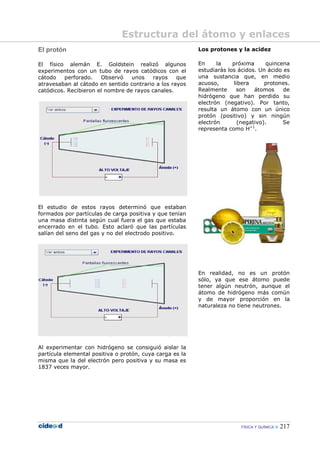 FÍSICA Y QUÍMICA 217
El protón
El físico alemán E. Goldstein realizó algunos
experimentos con un tubo de rayos catódicos con el
cátodo perforado. Observó unos rayos que
atravesaban al cátodo en sentido contrario a los rayos
catódicos. Recibieron el nombre de rayos canales.
El estudio de estos rayos determinó que estaban
formados por partículas de carga positiva y que tenían
una masa distinta según cual fuera el gas que estaba
encerrado en el tubo. Esto aclaró que las partículas
salían del seno del gas y no del electrodo positivo.
Al experimentar con hidrógeno se consiguió aislar la
partícula elemental positiva o protón, cuya carga es la
misma que la del electrón pero positiva y su masa es
1837 veces mayor.
Los protones y la acidez
En la próxima quincena
estudiarás los ácidos. Un ácido es
una sustancia que, en medio
acuoso, libera protones.
Realmente son átomos de
hidrógeno que han perdido su
electrón (negativo). Por tanto,
resulta un átomo con un único
protón (positivo) y sin ningún
electrón (negativo). Se
representa como H+1
.
En realidad, no es un protón
sólo, ya que ese átomo puede
tener algún neutrón, aunque el
átomo de hidrógeno más común
y de mayor proporción en la
naturaleza no tiene neutrones.
Estructura del átomo y enlaces
 