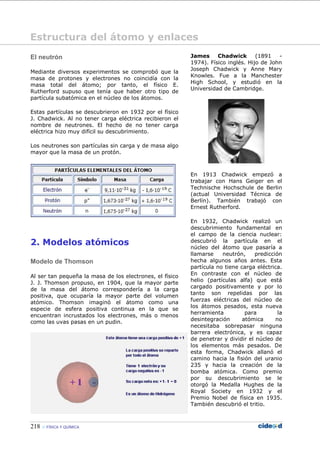 218 FÍSICA Y QUÍMICA
El neutrón
Mediante diversos experimentos se comprobó que la
masa de protones y electrones no coincidía con la
masa total del átomo; por tanto, el físico E.
Rutherford supuso que tenía que haber otro tipo de
partícula subatómica en el núcleo de los átomos.
Estas partículas se descubrieron en 1932 por el físico
J. Chadwick. Al no tener carga eléctrica recibieron el
nombre de neutrones. El hecho de no tener carga
eléctrica hizo muy difícil su descubrimiento.
Los neutrones son partículas sin carga y de masa algo
mayor que la masa de un protón.
2. Modelos atómicos
Modelo de Thomson
Al ser tan pequeña la masa de los electrones, el físico
J. J. Thomson propuso, en 1904, que la mayor parte
de la masa del átomo correspondería a la carga
positiva, que ocuparía la mayor parte del volumen
atómico. Thomson imaginó el átomo como una
especie de esfera positiva continua en la que se
encuentran incrustados los electrones, más o menos
como las uvas pasas en un pudin.
James Chadwick (1891 -
1974). Físico inglés. Hijo de John
Joseph Chadwick y Anne Mary
Knowles. Fue a la Manchester
High School, y estudió en la
Universidad de Cambridge.
En 1913 Chadwick empezó a
trabajar con Hans Geiger en el
Technische Hochschule de Berlin
(actual Universidad Técnica de
Berlín). También trabajó con
Ernest Rutherford.
En 1932, Chadwick realizó un
descubrimiento fundamental en
el campo de la ciencia nuclear:
descubrió la partícula en el
núcleo del átomo que pasaría a
llamarse neutrón, predicción
hecha algunos años antes. Esta
partícula no tiene carga eléctrica.
En contraste con el núcleo de
helio (partículas alfa) que está
cargado positivamente y por lo
tanto son repelidas por las
fuerzas eléctricas del núcleo de
los átomos pesados, esta nueva
herramienta para la
desintegración atómica no
necesitaba sobrepasar ninguna
barrera electrónica, y es capaz
de penetrar y dividir el núcleo de
los elementos más pesados. De
esta forma, Chadwick allanó el
camino hacia la fisión del uranio
235 y hacia la creación de la
bomba atómica. Como premio
por su descubrimiento se le
otorgó la Medalla Hughes de la
Royal Society en 1932 y el
Premio Nobel de física en 1935.
También descubrió el tritio.
Estructura del átomo y enlaces
 
