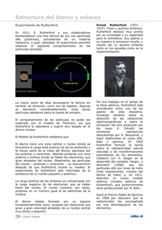 220 FÍSICA Y QUÍMICA
Experimento de Rutherford
En 1911, E. Rutherford y sus colaboradores
bombardearon una fina lámina de oro con partículas
alfa (positivas), procedentes de un material
radiactivo, a gran velocidad. El experimento permitió
observar el siguiente comportamiento en las
partículas lanzadas:
La mayor parte de ellas atravesaron la lámina sin
cambiar de dirección, como era de esperar. Algunas
se desviaron considerablemente. Unas pocas
partículas rebotaron hacia la fuente de emisión.
El comportamiento de las partículas no podía ser
explicado con el modelo de Thomson, así que
Rutherford lo abandonó y sugirió otro basado en el
átomo nuclear.
El Modelo de Rutherford establece que:
El átomo tiene una zona central o núcleo donde se
encuentra la carga total positiva (la de los protones) y
la mayor parte de la masa del átomo, aportada por
los protones y neutrones. Además presenta una zona
externa o corteza donde se hallan los electrones, que
giran alrededor del núcleo. (Realmente, las partículas
del núcleo - protones y neutrones – se descubrieron
después de que Rutherford hiciera su modelo. El
experimento de Rutherford sólo informaba de la
existencia de un núcleo pequeño y positivo).
La carga positiva de los protones es compensada con
la carga negativa de los electrones, que se hallan
fuera del núcleo. El núcleo contiene, por tanto,
protones en un número igual al de electrones de la
corteza.
El átomo estaba formado por un espacio
fundamentalmente vacío, ocupado por electrones que
giran a gran velocidad alrededor de un núcleo central
muy denso y pequeño.
Ernest Rutherford (1871 -
1937). Físico y químico británico.
Rutherford destacó muy pronto
por su curiosidad y su capacidad
para la aritmética. Sus padres y
su maestro lo animaron mucho, y
resultó ser un alumno brillante
tanto en los estudios como en la
experimentación.
Por sus trabajos en el campo de
la física atómica, Rutherford está
considerado como uno de los
padres de esta disciplina.
Investigó también sobre la
detección de las radiaciones
electromagnéticas y sobre la
ionización del aire producido por
los rayos X. Estudió las
emisiones radioactivas
descubiertas por H. Becquerel, y
logró clasificarlas en rayos alfa,
beta y gamma. En 1902
Rutherford formuló la teoría
sobre la radioactividad natural
asociada a las transformaciones
espontáneas de los elementos.
Colaboró con H. Geiger en el
desarrollo del contador Geiger, y
demostró (1908) que las
partículas alfa son iones de helio
(más exactamente, núcleos del
átomo de helio) y, en 1911,
describió un nuevo modelo
atómico (modelo atómico de
Rutherford), que posteriormente
sería perfeccionado por N. Bohr.
Ganó el Premio Nobel de Química
en 1908 por descubrir que la
radiactividad iba acompañada
por una desintegración de los
elementos.
Estructura del átomo y enlaces
 