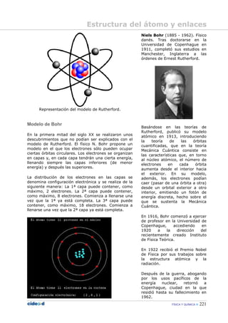FÍSICA Y QUÍMICA 221
Representación del modelo de Rutherford.
Modelo de Bohr
En la primera mitad del siglo XX se realizaron unos
descubrimientos que no podían ser explicados con el
modelo de Rutherford. El físico N. Bohr propone un
modelo en el que los electrones sólo pueden ocupar
ciertas órbitas circulares. Los electrones se organizan
en capas y, en cada capa tendrán una cierta energía,
llenando siempre las capas inferiores (de menor
energía) y después las superiores.
La distribución de los electrones en las capas se
denomina configuración electrónica y se realiza de la
siguiente manera: La 1ª capa puede contener, como
máximo, 2 electrones. La 2ª capa puede contener,
como máximo, 8 electrones. Comienza a llenarse una
vez que la 1ª ya está completa. La 3ª capa puede
contener, como máximo, 18 electrones. Comienza a
llenarse una vez que la 2ª capa ya está completa.
Niels Bohr (1885 - 1962). Físico
danés. Tras doctorarse en la
Universidad de Copenhague en
1911, completó sus estudios en
Manchester, Inglaterra a las
órdenes de Ernest Rutherford.
Basándose en las teorías de
Rutherford, publicó su modelo
atómico en 1913, introduciendo
la teoría de las órbitas
cuantificadas, que en la teoría
Mecánica Cuántica consiste en
las características que, en torno
al núcleo atómico, el número de
electrones en cada órbita
aumenta desde el interior hacia
el exterior. En su modelo,
además, los electrones podían
caer (pasar de una órbita a otra)
desde un orbital exterior a otro
interior, emitiendo un fotón de
energía discreta, hecho sobre el
que se sustenta la Mecánica
Cuántica.
En 1916, Bohr comenzó a ejercer
de profesor en la Universidad de
Copenhague, accediendo en
1920 a la dirección del
recientemente creado Instituto
de Física Teórica.
En 1922 recibió el Premio Nobel
de Física por sus trabajos sobre
la estructura atómica y la
radiación.
Después de la guerra, abogando
por los usos pacíficos de la
energía nuclear, retornó a
Copenhague, ciudad en la que
residió hasta su fallecimiento en
1962.
Estructura del átomo y enlaces
 