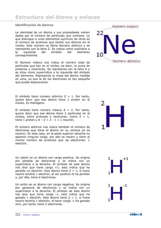 222 FÍSICA Y QUÍMICA
Identificación de átomos
La identidad de un átomo y sus propiedades vienen
dadas por el número de partículas que contiene. Lo
que distingue a unos elementos químicos de otros es
el número de protones que tienen sus átomos en el
núcleo. Este número se llama Número atómico y se
representa con la letra Z. Se coloca como subíndice a
la izquierda del símbolo del elemento
correspondiente.
El Número másico nos indica el número total de
partículas que hay en el núcleo, es decir, la suma de
protones y neutrones. Se representa con la letra A y
se sitúa como superíndice a la izquierda del símbolo
del elemento. Representa la masa del átomo medida
en uma, ya que la de los electrones es tan pequeña
que puede despreciarse.
El símbolo tiene número atómico Z = 1. Por tanto,
quiere decir que ese átomo tiene 1 protón en el
núcleo. Es Hidrógeno.
El símbolo tiene número másico A = 2. Por tanto,
quiere decir que ese átomo tiene 2 partículas en el
núcleo, entre protones y neutrones. Como Z = 1,
tiene 1 protón y A – Z = 2 - 1 = 1 neutrón.
El número atómico nos indica también el número de
electrones que tiene el átomo en su corteza (si es
neutro). En este caso, en la parte superior derecha no
aparece ninguna carga, por ello es neutro y tiene el
mismo número de protones que de electrones: 1
electrón.
Un catión es un átomo con carga positiva. Se origina
por pérdida de electrones y se indica con un
superíndice a la derecha. El símbolo de este átomo
nos dice que tiene carga +1, esto indica que ha
perdido un electrón. Este átomo tiene Z = 1, si fuera
neutro tendría 1 electrón, al ser positivo lo ha perdido
y, por ello, tiene 0 electrones.
Un anión es un átomo con carga negativa. Se origina
por ganancia de electrones y se indica con un
superíndice a la derecha. El símbolo de este átomo
nos dice que tiene carga -1, esto indica que ha
ganado 1 electrón. Este átomo tiene Z = 1, si fuera
neutro tendría 1 electrón; al tener carga -1 ha ganado
otro; por tanto, tiene 2 electrones.
Estructura del átomo y enlaces
 