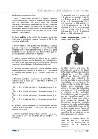 FÍSICA Y QUÍMICA 223
Modelo mecano-cuántico
El físico E. Schrödinger estableció el modelo mecano-
cuántico del átomo, ya que el modelo de Bohr suponía
que los electrones se encontraban en órbitas
concretas a distancias definidas del núcleo; mientras
que, el nuevo modelo establece que los electrones se
encuentran alrededor del núcleo ocupando posiciones
más o menos probables, pero su posición no se puede
predecir con exactitud.
Se llama orbital a la región del espacio en la que
existe una probabilidad elevada (superior al 90 %) de
encontrar al electrón.
Si representamos con puntos las distintas posiciones
que va ocupando un electrón en su movimiento
alrededor del núcleo, obtendremos el orbital. La zona
donde la nube de puntos es más densa indica que ahí
es más probable encontrar al electrón.
El modelo mecano-cuántico del átomo es un modelo
matemático basado en la Ecuación de Schrödinger.
Las soluciones son unos números llamados números
cuánticos. Se simbolizan de la siguiente forma:
n: Número cuántico principal. Toma valores desde
enteros positivos, desde n = 1 hasta n = 7. Nos indica
la energía del orbital y su tamaño (cercanía al
núcleo).
l: Número cuántico secundario o azimutal. Toma
valores desde 0 hasta (n-1). Nos indica la forma y el
tipo del orbital.
- Si l = 0 el orbital es tipo s. (Se presentan de 1 en
1).
- Si l = 1 el orbital es tipo p. (Se presentan de 3 en
3).
- Si l = 2 el orbital es tipo d. (Se presentan de 5 en
5).
- Si l = 3 el orbital es tipo f. (Se presentan de 7 en
7).
m: Número cuántico magnético. Toma valores desde -
l hasta +l pasando por 0. nos indica la orientación
espacial del orbital.
s: Número cuántico de spin. Toma valores -1/2 y 1/2.
Nos indica el giro del electrón en un sentido o el
contrario.
Por ejemplo, si n = 1 entonces l
= 0 sólo hay un orbital, el 1s. Si
n = 2, tenemos l = 0 (1 orbital
2s) y l = 1 (3 orbitales 2p). Si n
= 3, tenemos l = 0 (1 orbital 3s),
l = 1 (3 orbitales 3p) y l = 2 (5
orbitales 3d). Si n = 4, tenemos l
= 0 (1 orbital 4s), l = 1 (3
orbitales 4p), l = 2 (5 orbitales
4d) y l = 3 (7 orbitales 4f).
Erwin Schrödinger (1887 -
1961). Físico austriaco.
En 1926 publicó una serie de
artículos que sentaron las bases
de la moderna Mecánica Cuántica
ondulatoria, y en los cuales
elaboró su famosa ecuación
diferencial, que relaciona la
energía asociada a una partícula
microscópica con la función de
onda descrita por dicha partícula.
Dedujo este resultado tras
utilizar la hipótesis de De Broglie,
enunciada en 1924, según la cual
la materia y las partículas
microscópicas, éstas en especial,
son de naturaleza dual y se
comportan a la vez como onda y
como cuerpo. La ecuación de
Schrödinger da como resultado
funciones de onda, relacionadas
con la probabilidad de que se dé
un determinado suceso físico, tal
como puede ser una posición
específica de un electrón en su
órbita alrededor del núcleo.
Compartió el Premio Nobel de
Física del año 1933 con Paul
Dirac por su contribución al
desarrollo de la mecánica
cuántica.
Estructura del átomo y enlaces
 