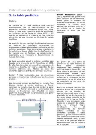 226 FÍSICA Y QUÍMICA
3. La tabla periódica
Historia
La historia de la tabla periódica está marcada
principalmente por el descubrimiento de los
elementos químicos. Elementos como oro, plata,
hierro o cobre eran conocidos desde la antigüedad;
sin embargo, no fue hasta los siglos XVIII y XIX
cuando se descubren la mayoría de los restantes
elementos, ya que mejoran las técnicas de trabajo
científico.
La aparición de gran cantidad de elementos hizo que
se pusieran de manifiesto semejanzas en
propiedades, masas relacionadas o comportamientos
químicos parecidos. Estas semejanzas empujaron a
los químicos a buscar algún tipo de clasificación, de
tal manera que se facilitase su conocimiento y
descripción, y se impulsara el descubrimiento de
nuevos elementos.
La tabla periódica actual o sistema periódico está
basada en la propuesta por D. Mendeleiev en 1869.
En ella, los elementos se encuentran ordenados, de
izquierda a derecha, por valores crecientes de sus
números atómicos (Z). Además de esto, los
elementos aparecen distribuidos en filas y columnas.
Existen 7 filas horizontales que se denominan
períodos y 18 columnas verticales que se denominan
grupos.
Los elementos también se clasifican en: metales (sus
átomos tienden a perder electrones y formar
cationes), no metales (sus átomos tienden a ganar
electrones y formar aniones) y semimetales (sus
átomos se transforman con dificultad en iones
positivos) de acuerdo con sus propiedades para ganar
o perder electrones.
Dimitri Mendeleiev (1834 -
1907). Químico ruso, padre de la
tabla periódica de los elementos.
Desde joven se destacó en
Ciencias en la escuela, no así en
ortografía. Un cuñado suyo
exiliado por motivos políticos y
un químico de la fábrica le
inculcaron el amor por las
ciencias.
Se graduó en 1855 como el
primero de su clase. Presentó la
tesis Sobre volúmenes
específicos para conseguir la
plaza de maestro de escuela, y la
tesis Sobre la estructura de las
combinaciones silíceas para
alcanzar la plaza de cátedra de
química en la Universidad de San
Petersburgo. A los 23 años era
ya encargado de un curso de
dicha universidad.
Entre sus trabajos destacan los
estudios acerca de la expansión
térmica de los líquidos, el
descubrimiento del punto crítico,
el estudio de las desviaciones de
los gases reales respecto de lo
enunciado en la ley de Boyle-
Mariotte y una formulación más
exacta de la ecuación de estado.
Pero su principal logro
investigador fue el
establecimiento del llamado
sistema periódico de los
elementos químicos, o tabla
periódica, gracias al cual culminó
una clasificación definitiva de los
citados elementos (1869) y abrió
el paso a los grandes avances
experimentados por la Química
en el siglo XX.
Estructura del átomo y enlaces
 