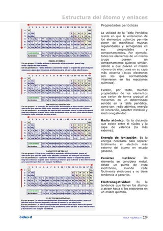 FÍSICA Y QUÍMICA 229
Propiedades periódicas
La utilidad de la Tabla Periódica
reside en que la ordenación de
los elementos químicos permite
poner de manifiesto muchas
regularidades y semejanzas en
sus propiedades y
comportamientos. Por ejemplo,
todos los elementos de un mismo
grupo poseen un
comportamiento químico similar,
debido a que poseen el mismo
número de electrones en su capa
más externa (estos electrones
son los que normalmente
intervienen en las reacciones
químicas).
Existen, por tanto, muchas
propiedades de los elementos
que varían de forma gradual al
movernos en un determinado
sentido en la tabla periódica,
como son: radio atómico, energía
de ionización, carácter metálico y
electronegatividad.
Radio atómico: Es la distancia
que existe entre el núcleo y la
capa de valencia (la más
externa).
Energía de ionización: Es la
energía necesaria para separar
totalmente el electrón más
externo del átomo en estado
gaseoso.
Carácter metálico: Un
elemento se considera metal,
desde un punto de vista
electrónico, cuando cede
fácilmente electrones y no tiene
tendencia a ganarlos.
Electronegatividad: Es la
tendencia que tienen los átomos
a atraer hacia sí los electrones en
un enlace químico.
Estructura del átomo y enlaces
 