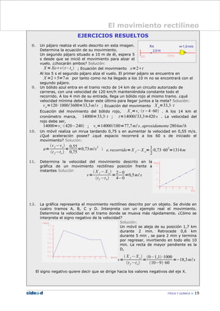 EJERCICIOS RESUELTOS
8. Un pájaro realiza el vuelo descrito en esta imagen.
Determina la ecuación de su movimiento.
Un segundo pájaro situado a 10 m de él, espera 5
s desde que se inició el movimiento para alzar el
vuelo. ¿chocarán ambos? Solución:
X =Xovt−to ; Ecuación del movimiento x=2t
Al los 5 s el segundo pájaro alza el vuelo. El primer pájaro se encuentra en
X =25=7m por tanto como no ha llegado a los 10 m no se encontrará con el
segundo pájaro.
9. Un bólido azul entra en el tramo recto de 14 km de un circuito autorizado de
carreras, con una velocidad de 120 km/h manteniéndola constante todo el
recorrido. A los 4 min de su entrada, llega un bólido rojo al mismo tramo. ¿qué
velocidad mínima debe llevar este último para llegar juntos a la meta? Solución:
va=120·1000/3600=33,3m/ s ; Ecuación del movimiento X a=33,3·t
Ecuación del movimiento del bólido rojo, X r=vr ·t−4·60 . A los 14 km el
cronómetro marca, 14000=33,3·t ; t=14000/33,3=420 s . La velocidad del
rojo debe ser,
14000=vr ·420−240 ; vr=14000/180=77,7m/ s ,aproxidamente 280km/h
10. Un móvil realiza un mrua tardando 0,75 s en aumentar la velocidad en 0,55 m/s.
¿Qué aceleración posee? ¿qué espacio recorrerá a los 60 s de iniciado el
movimiento? Solución:
a=
v f −vo
t f −to
=
0,55
0,75
=0,73m/s
2
; e.recorrido=X f −X o=
1
2
0,73·60
2
=1314m
11. Determina la velocidad del movimiento descrito en la
gráfica de un movimiento rectilíneo posición frente a
instantes Solución
12. La gráfica representa el movimiento rectilíneo descrito por un objeto. Se divide en
cuatro tramos A, B, C y D. Interpreta con un ejemplo real el movimiento.
Determina la velocidad en el tramo donde se mueva más rápidamente. ¿Cómo se
interpreta el signo negativo de la velocidad?
Solución:
Un móvil se aleja de su posición 1,7 km
durante 2 min. Retrocede 0,6 km
durante 5 min , se para 2 min y termina
por regresar, invirtiendo en todo ello 10
min. La recta de mayor pendiente es la
D,
El signo negativo quiere decir que se dirige hacia los valores negativos del eje X.
FÍSICA Y QUÍMICA 19
El movimiento rectilíneo
v=
 X f −Xo
t f −to
=
2−0
4−0
=0,5m/ s
v=
 X f −Xo
t f −to
=
0−1,1·1000
10−9·60
=−18,3m/ s
 