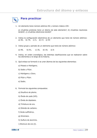 FÍSICA Y QUÍMICA 239
Para practicar
1. Un elemento tiene número atómico 92 y número másico 235:
a) ¿Cuántos protones tiene un átomo de este elemento?, b) ¿Cuántos neutrones
tendrá?, c) ¿Cuántos electrones tendrá?
2. Indica la configuración electrónica de un elemento que tiene de número atómico:
a) 40, b) 79, c) 3, d) 17, e) 93
3. Indica grupo y periodo de un elemento que tiene de número atómico:
a) 49, b) 91, c) 35, d) 19, e) 6
4. Indica, en orden cronológico, las distintas clasificaciones que se realizaron sobre
los elementos a lo largo de la historia.
5. Qué enlace se formará si se unen átomos de los siguientes elementos:
a) Potasio e Hidrógeno.
b) Sodio y Flúor.
c) Hidrógeno y Cloro.
d) Flúor y Flúor.
e) Sodio.
6. Formula los siguientes compuestos:
a) Disulfuro de plomo.
b) Óxido de yodo (VII).
c) Óxido de dipotasio.
d) Trihidruro de oro.
e) Dióxido de carbono.
f) Ácido sulfhídrico.
g) Amoniaco.
h) Sulfuro de aluminio.
i) Bromuro de oro (I).
Estructura del átomo y enlaces
 