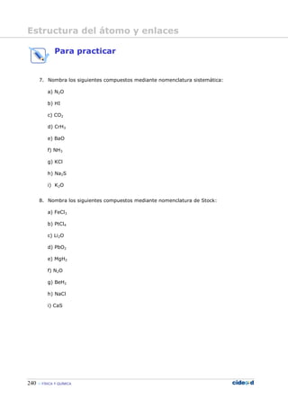 240 FÍSICA Y QUÍMICA
Para practicar
7. Nombra los siguientes compuestos mediante nomenclatura sistemática:
a) N2O
b) HI
c) CO2
d) CrH3
e) BaO
f) NH3
g) KCl
h) Na2S
i) K2O
8. Nombra los siguientes compuestos mediante nomenclatura de Stock:
a) FeCl3
b) PtCl4
c) Li2O
d) PbO2
e) MgH2
f) N2O
g) BeH2
h) NaCl
i) CaS
Estructura del átomo y enlaces
 