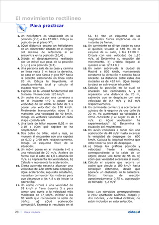 Para practicar
1. Un helicóptero es visualizado en la
posición (7,6) a las 12:00 h. Dibuja su
posición en el plano XY.
2. ¿Qué distancia separa un helicóptero
de un observador situado en el origen
del sistema de referencia si se
encuentra en la posición (10,4) .
3. Dibuja el desplazamiento realizado
por un móvil que pasa de la posición
(-1,-1) a la posición (0,2).
4. Una persona sale de su casa y camina
en línea recta 5 m hacia la derecha,
se para en una farola y gira 90º hacia
la derecha caminando en línea recta
20 m. Dibuja la trayectoria, el
desplazamiento total y calcula el
espacio recorrido.
5. Expresa en la unidad fundamental del
Sistema Internacional 120 km/h
6. Un coche circula por una carretera y
en el instante t=0 s posee una
velocidad de 40 km/h. Al cabo de 5 s
posee una velocidad de 120 km/h.
Finalmente transcurridos otros 5 s
mantiene una velocidad de 40 km/h.
Dibuja los vectores velocidad en cada
etapa considerada.
7. Una bola de billar recorre 0,02 m en
0,10 s ¿Con qué rapidez se ha
desplazado?
8. Dos bolas de billar, azul y roja, se
mueven al encuentro con una rapidez
de 0,30 y 0,90 m/s respectivamente.
Dibuja un esquema físico de la
situación.
9. Un móvil posee en el instante t=0 s
una velocidad de 20 m/s. Acelera de
forma que al cabo de 1,0 s alcanza 60
m/s. a) Representa las velocidades, b)
Calcula y representa la aceleración.
10. Cierta avioneta necesita alcanzar una
velocidad de 220 km/h para despegar.
¿Qué aceleración, supuesta constante,
necesitan comunicar los motores para
que despegue a los 4,8 s de iniciar la
operación?
11. Un coche circula a una velocidad de
93 km/h y frena durante 3 s para
tomar una curva a la velocidad más
moderada de 77 km/h, inferior a los
80 km/h que recomienda la señal de
tráfico. a) ¿Qué aceleración
comunicó?. Expresa el resultado en el
SI. b) Haz un esquema de las
magnitudes físicas implicadas en el
instante de frenar.
12. Un caminante se dirige desde su casa
al quiosco situado a 540 m, en la
esquina de su calle, a las 12:00 h.
Circula con una velocidad de 1,10
m/s. a) Determina su ecuación del
movimiento. b) ¿Habrá llegado al
quiosco a las 12:14 h ?
13. Un avión sobrevuela la ciudad de
Madrid a 830 km/h, manteniendo
constante la dirección y sentido hacia
Alicante. La distancia entre estas dos
ciudades es de 432 km. ¿Qué tiempo
tardará en sobrevolar Alicante?
14. Calcula la posición en la cual se
cruzarán dos caminantes A y B
separados una distancia de 70 m,
sabiendo que se desplazan con una
velocidad de 0,4 m/s y 0,5 m/s
respectivamente.
15. Un caminante comienza a acercarse al
quiosco de la esquina de una calle de
20 m. Va aumentado su velocidad a
ritmo constante y al llegar es de 1,3
m/s. a) ¿Qué aceleración ha
experimentado? b) Determina la
ecuación del movimiento.
16. Un avión comienza a rodar con una
aceleración de 40 m/s2 hasta alcanzar
la velocidad de despegue de 600
km/h. Calcula la longitud mínima que
debe tener la pista de despegue.
17. a) Dibuja las gráficas posición y
velocidad frente a instante,
correspondiente a la caída de un
objeto desde una torre de 95 m. b)
¿Con qué velocidad alcanzará el suelo.
18. Calcula el espacio que recorre un
coche que circula a 100 km/h hasta
conseguir detenerse, desde que
aparece un obstáculo en la carretera.
Datos: tiempo de reacción
aproximadamente 0,75 s, aceleración
de frenado -6,2 m/s2
Nota: Los ejercicios correspondientes
a MRU apartados Gráficos, Etapas y
dos móviles, y de MRUA Gráficos, no
están incluidos en esta selección.
20  FÍSICA Y QUÍMICA
El movimiento rectilíneo
 