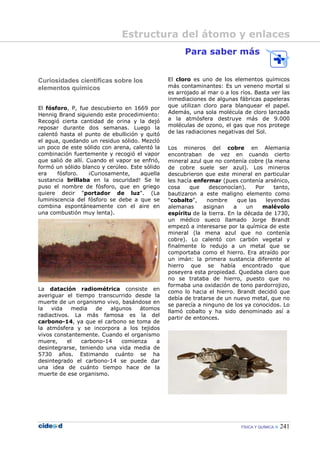 FÍSICA Y QUÍMICA 241
Curiosidades científicas sobre los
elementos químicos
El fósforo, P, fue descubierto en 1669 por
Hennig Brand siguiendo este procedimiento:
Recogió cierta cantidad de orina y la dejó
reposar durante dos semanas. Luego la
calentó hasta el punto de ebullición y quitó
el agua, quedando un residuo sólido. Mezcló
un poco de este sólido con arena, calentó la
combinación fuertemente y recogió el vapor
que salió de allí. Cuando el vapor se enfrió,
formó un sólido blanco y cerúleo. Este sólido
era fósforo. ¡Curiosamente, aquella
sustancia brillaba en la oscuridad! Se le
puso el nombre de fósforo, que en griego
quiere decir "portador de luz". (La
luminiscencia del fósforo se debe a que se
combina espontáneamente con el aire en
una combustión muy lenta).
La datación radiométrica consiste en
averiguar el tiempo transcurrido desde la
muerte de un organismo vivo, basándose en
la vida media de algunos átomos
radiactivos. La más famosa es la del
carbono-14, ya que el carbono se toma de
la atmósfera y se incorpora a los tejidos
vivos constantemente. Cuando el organismo
muere, el carbono-14 comienza a
desintegrarse, teniendo una vida media de
5730 años. Estimando cuánto se ha
desintegrado el carbono-14 se puede dar
una idea de cuánto tiempo hace de la
muerte de ese organismo.
Para saber más
El cloro es uno de los elementos químicos
más contaminantes: Es un veneno mortal si
es arrojado al mar o a los ríos. Basta ver las
inmediaciones de algunas fábricas papeleras
que utilizan cloro para blanquear el papel.
Además, una sola molécula de cloro lanzada
a la atmósfera destruye más de 9.000
moléculas de ozono, el gas que nos protege
de las radiaciones negativas del Sol.
Los mineros del cobre en Alemania
encontraban de vez en cuando cierto
mineral azul que no contenía cobre (la mena
de cobre suele ser azul). Los mineros
descubrieron que este mineral en particular
les hacía enfermar (pues contenía arsénico,
cosa que desconocían). Por tanto,
bautizaron a este maligno elemento como
"cobalto", nombre que las leyendas
alemanas asignan a un malévolo
espíritu de la tierra. En la década de 1730,
un médico sueco llamado Jorge Brandt
empezó a interesarse por la química de este
mineral (la mena azul que no contenía
cobre). Lo calentó con carbón vegetal y
finalmente lo redujo a un metal que se
comportaba como el hierro. Era atraído por
un imán: la primera sustancia diferente al
hierro que se había encontrado que
poseyera esta propiedad. Quedaba claro que
no se trataba de hierro, puesto que no
formaba una oxidación de tono pardorrojizo,
como lo hacia el hierro. Brandt decidió que
debía de tratarse de un nuevo metal, que no
se parecía a ninguno de los ya conocidos. Lo
llamó cobalto y ha sido denominado así a
partir de entonces.
Estructura del átomo y enlaces
 