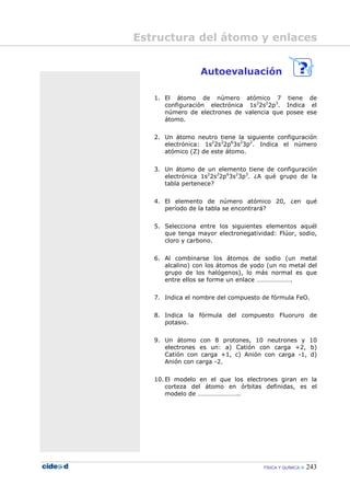 FÍSICA Y QUÍMICA 243
Autoevaluación
1. El átomo de número atómico 7 tiene de
configuración electrónica 1s2
2s2
2p3
. Indica el
número de electrones de valencia que posee ese
átomo.
2. Un átomo neutro tiene la siguiente configuración
electrónica: 1s2
2s2
2p6
3s2
3p2
. Indica el número
atómico (Z) de este átomo.
3. Un átomo de un elemento tiene de configuración
electrónica 1s2
2s2
2p6
3s2
3p3
. ¿A qué grupo de la
tabla pertenece?
4. El elemento de número atómico 20, ¿en qué
período de la tabla se encontrará?
5. Selecciona entre los siguientes elementos aquél
que tenga mayor electronegatividad: Flúor, sodio,
cloro y carbono.
6. Al combinarse los átomos de sodio (un metal
alcalino) con los átomos de yodo (un no metal del
grupo de los halógenos), lo más normal es que
entre ellos se forme un enlace ………………….
7. Indica el nombre del compuesto de fórmula FeO.
8. Indica la fórmula del compuesto Fluoruro de
potasio.
9. Un átomo con 8 protones, 10 neutrones y 10
electrones es un: a) Catión con carga +2, b)
Catión con carga +1, c) Anión con carga -1, d)
Anión con carga -2.
10. El modelo en el que los electrones giran en la
corteza del átomo en órbitas definidas, es el
modelo de ……………………..
Estructura del átomo y enlaces
 