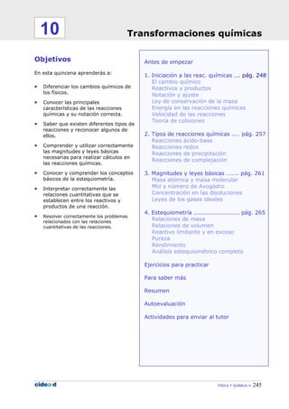 FÍSICA Y QUÍMICA 245
Antes de empezar
1. Iniciación a las reac. químicas …. pág. 248
El cambio químico
Reactivos y productos
Notación y ajuste
Ley de conservación de la masa
Energía en las reacciones químicas
Velocidad de las reacciones
Teoría de colisiones
2. Tipos de reacciones químicas ..… pág. 257
Reacciones ácido-base
Reacciones redox
Reacciones de precipitación
Reacciones de complejación
3. Magnitudes y leyes básicas …….. pág. 261
Masa atómica y masa molecular
Mol y número de Avogadro
Concentración en las disoluciones
Leyes de los gases ideales
4. Estequiometría …………………………. pág. 265
Relaciones de masa
Relaciones de volumen
Reactivo limitante y en exceso
Pureza
Rendimiento
Análisis estequiométrico completo
Ejercicios para practicar
Para saber más
Resumen
Autoevaluación
Actividades para enviar al tutor
Objetivos
En esta quincena aprenderás a:
• Diferenciar los cambios químicos de
los físicos.
• Conocer las principales
características de las reacciones
químicas y su notación correcta.
• Saber que existen diferentes tipos de
reacciones y reconocer algunos de
ellos.
• Comprender y utilizar correctamente
las magnitudes y leyes básicas
necesarias para realizar cálculos en
las reacciones químicas.
• Conocer y comprender los conceptos
básicos de la estequiometría.
• Interpretar correctamente las
relaciones cuantitativas que se
establecen entre los reactivos y
productos de una reacción.
• Resolver correctamente los problemas
relacionados con las relaciones
cuantitativas de las reacciones.
Transformaciones químicas10
 