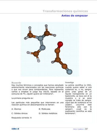 FÍSICA Y QUÍMICA 247
Antes de empezar
Recuerda Investiga
Hay muchos términos o conceptos que hemos estudiado
anteriormente relacionados con las reacciones químicas
o que nos sirven para comprenderlas. Para repasarlos
vamos a emplear el juego fyq 10x10, basado en el
concurso de TV, ¿Quién quiere ser millonario?.
La primera pregunta es:
Las partículas más pequeñas que intervienen en una
reacción química sin descomponerse se llaman:
A: Átomos B: Moléculas
C: Sólidos iónicos D: Sólidos metálicos
Respuesta correcta: A
La policía científica (o CSI),
cuando quiere saber si una
sustancia es, o no, sangre,
pone unas gotas de un
líquido transparente en un
bastoncillo, se toca con él la
muestra y si se pone
morado se trata de sangre.
¿Qué tipo de sustancia se ha
usado?, ¿ocurrirá este
fenómeno sólo con la
sangre?, ¿cuál es la
explicación científica se este
fenómeno?.
Transformaciones químicas
 