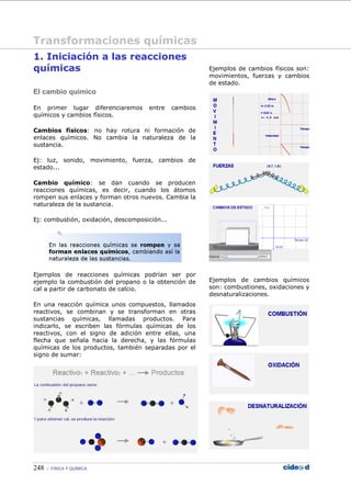248 FÍSICA Y QUÍMICA
1. Iniciación a las reacciones
químicas
El cambio químico
En primer lugar diferenciaremos entre cambios
químicos y cambios físicos.
Cambios físicos: no hay rotura ni formación de
enlaces químicos. No cambia la naturaleza de la
sustancia.
Ej: luz, sonido, movimiento, fuerza, cambios de
estado...
Cambio químico: se dan cuando se producen
reacciones químicas, es decir, cuando los átomos
rompen sus enlaces y forman otros nuevos. Cambia la
naturaleza de la sustancia.
Ej: combustión, oxidación, descomposición...
Ejemplos de reacciones químicas podrían ser por
ejemplo la combustión del propano o la obtención de
cal a partir de carbonato de calcio.
En una reacción química unos compuestos, llamados
reactivos, se combinan y se transforman en otras
sustancias químicas, llamadas productos. Para
indicarlo, se escriben las fórmulas químicas de los
reactivos, con el signo de adición entre ellas, una
flecha que señala hacia la derecha, y las fórmulas
químicas de los productos, también separadas por el
signo de sumar:
Ejemplos de cambios físicos son:
movimientos, fuerzas y cambios
de estado.
Ejemplos de cambios químicos
son: combustiones, oxidaciones y
desnaturalizaciones.
Transformaciones químicas
 