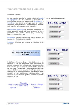 250 FÍSICA Y QUÍMICA
Notación y ajuste
En una reacción química se puede indicar: el estado
de agregación de los reactivos y productos, la
temperatura, presión y la presencia de catalizadores o
inhibidores, así como la energía que la reacción
absorbe o cede (exotérmica o endotérmica). Además
toda reacción química debe estar ajustada.
El estado de agregación de productos y reactivos se
indica poniendo detrás de cada sustancia y entre
paréntesis las letras: sólido...(s), líquido...(l),
gas...(g), disolución...(ac).
Catalizador. Pequeña cantidad de sustancia capaz de
acelerar la velocidad de la reacción.
Inhibidor. Sustancia que retarda la velocidad de la
reacción.
Debe haber el mismo número y tipo de átomos en los
reactivos y en los productos. Las reacciones se
ajustan mediante los coeficientes estequiométricos.
Son números que se colocan delante de las fórmulas
de reactivos y productos y multiplican el valor del
número de átomos de la sustancia a la que preceden.
Dos formas de determinarlos son: por tanteo y por el
método de los coeficientes indeterminados. La
notación de una reacción ajustada puede quedar de la
siguiente forma:
Ej. de reacciones ajustadas:
Transformaciones químicas
 