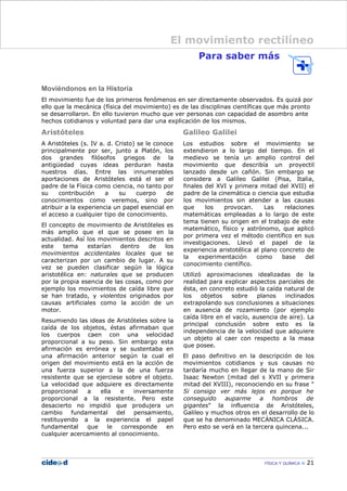 Para saber más
Moviéndonos en la Historia
El movimiento fue de los primeros fenómenos en ser directamente observados. Es quizá por
ello que la mecánica (física del movimiento) es de las disciplinas científicas que más pronto
se desarrollaron. En ello tuvieron mucho que ver personas con capacidad de asombro ante
hechos cotidianos y voluntad para dar una explicación de los mismos.
Aristóteles
A Aristóteles (s. IV a. d. Cristo) se le conoce
principalmente por ser, junto a Platón, los
dos grandes filósofos griegos de la
antigüedad cuyas ideas perduran hasta
nuestros días. Entre las innumerables
aportaciones de Aristóteles está el ser el
padre de la Física como ciencia, no tanto por
su contribución a su cuerpo de
conocimientos como veremos, sino por
atribuir a la experiencia un papel esencial en
el acceso a cualquier tipo de conocimiento.
El concepto de movimiento de Aristóteles es
más amplio que el que se posee en la
actualidad. Así los movimientos descritos en
este tema estarían dentro de los
movimientos accidentales locales que se
caracterizan por un cambio de lugar. A su
vez se pueden clasificar según la lógica
aristotélica en: naturales que se producen
por la propia esencia de las cosas, como por
ejemplo los movimientos de caída libre que
se han tratado, y violentos originados por
causas artificiales como la acción de un
motor.
Resumiendo las ideas de Aristóteles sobre la
caída de los objetos, éstas afirmaban que
los cuerpos caen con una velocidad
proporcional a su peso. Sin embargo esta
afirmación es errónea y se sustentaba en
una afirmación anterior según la cual el
origen del movimiento está en la acción de
una fuerza superior a la de una fuerza
resistente que se ejerciese sobre el objeto.
La velocidad que adquiere es directamente
proporcional a ella e inversamente
proporcional a la resistente. Pero este
desacierto no impidió que produjera un
cambio fundamental del pensamiento,
restituyendo a la experiencia el papel
fundamental que le corresponde en
cualquier acercamiento al conocimiento.
Galileo Galilei
Los estudios sobre el movimiento se
extendieron a lo largo del tiempo. En el
medievo se tenía un amplio control del
movimiento que describía un proyectil
lanzado desde un cañón. Sin embargo se
considera a Galileo Galilei (Pisa, Italia,
finales del XVI y primera mitad del XVII) el
padre de la cinemática o ciencia que estudia
los movimientos sin atender a las causas
que los provocan. Las relaciones
matemáticas empleadas a lo largo de este
tema tienen su origen en el trabajo de este
matemático, físico y astrónomo, que aplicó
por primera vez el método científico en sus
investigaciones. Llevó el papel de la
experiencia aristotélica al plano concreto de
la experimentación como base del
conocimiento científico.
Utilizó aproximaciones idealizadas de la
realidad para explicar aspectos parciales de
ésta, en concreto estudió la caída natural de
los objetos sobre planos inclinados
extrapolando sus conclusiones a situaciones
en ausencia de rozamiento (por ejemplo
caída libre en el vacío, ausencia de aire). La
principal conclusión sobre esto es la
independencia de la velocidad que adquiere
un objeto al caer con respecto a la masa
que posee.
El paso definitivo en la descripción de los
movimientos cotidianos y sus causas no
tardaría mucho en llegar de la mano de Sir
Isaac Newton (mitad del s XVII y primera
mitad del XVIII), reconociendo en su frase "
Si consigo ver más lejos es porque he
conseguido auparme a hombros de
gigantes" la influencia de Aristóteles,
Galileo y muchos otros en el desarrollo de lo
que se ha denominado MECÁNICA CLÁSICA.
Pero esto se verá en la tercera quincena...
FÍSICA Y QUÍMICA 21
El movimiento rectilíneo
 