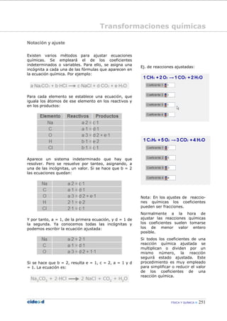 FÍSICA Y QUÍMICA 251
Notación y ajuste
Existen varios métodos para ajustar ecuaciones
químicas. Se empleará el de los coeficientes
indeterminados o variables. Para ello, se asigna una
incógnita a cada una de las fórmulas que aparecen en
la ecuación química. Por ejemplo:
Para cada elemento se establece una ecuación, que
iguala los átomos de ese elemento en los reactivos y
en los productos:
Aparece un sistema indeterminado que hay que
resolver. Pero se resuelve por tanteo, asignando, a
una de las incógnitas, un valor. Si se hace que b = 2
las ecuaciones quedan:
Y por tanto, a = 1, de la primera ecuación, y d = 1 de
la segunda. Ya conocemos todas las incógnitas y
podemos escribir la ecuación ajustada:
Si se hace que b = 2, resulta e = 1, c = 2, a = 1 y d
= 1. La ecuación es:
Ej. de reacciones ajustadas:
Nota: En los ajustes de reaccio-
nes químicas los coeficientes
pueden ser fracciones.
Normalmente a la hora de
ajustar las reacciones químicas
los coeficientes suelen tomarse
los de menor valor entero
posible.
Si todos los coeficientes de una
reacción química ajustada se
multiplican o dividen por un
mismo número, la reacción
seguirá estado ajustada. Este
procedimiento es muy empleado
para simplificar o reducir el valor
de los coeficientes de una
reacción química.
Transformaciones químicas
 