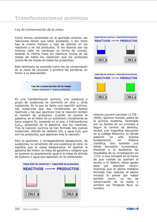 252 FÍSICA Y QUÍMICA
Ley de conservación de la masa
Como hemos comentado en el apartado anterior, las
reacciones tienen que estar ajustadas, y por tanto
hay el mismo número y tipo de átomos en los
reactivos y en los productos. Si los átomos son los
mismos (sólo ha cambiado su forma de unirse),
tendrán la misma masa los reactivos (suma de las
masas de todos los reactivos) que los productos
(suma de las masas de todos los productos).
Este fenómeno es conocido como ley de conservación
de la masa de Lavoisier o primera ley ponderal, en
honor a su descubridor.
En una transformación química, una sustancia o
grupo de sustancias se convierte en otra u otras
sustancias. Es lo que se llama una reacción química.
Las sustancias que hay inicialmente se llaman
reactivos y las que aparecen tras la reacción reciben
el nombre de productos. Cuando se quema la
gasolina, en el motor de un automóvil, inicialmente se
tiene oxígeno O2, presente en el aire, e hidrocarburos
C8H18, presentes en la gasolina, son los reactivos.
Tras la reacción química se han formado dos nuevas
sustancias: dióxido de carbono CO2 y agua H2O, que
son los productos, que aparecen tras la reacción.
Pero la aparición, y correspondiente desaparición, de
sustancias, la conversión de una sustancia en otra, no
significa que la masa desaparezca. Al quemar la
gasolina del motor, la masa de gasolina y oxígeno que
se queman es exactamente igual a la masa de dióxido
de carbono y agua que aparecen en la combustión.
Antoine Laurent Lavoisier (1776 -
1856). Químico francés, padre de
la química moderna. Orientado
por su familia en un principio a
seguir la carrera de derecho,
recibió una magnífica educación
en el Collège Mazarino, en donde
adquirió no sólo buenos
fundamentos en materia
científica, sino también una
sólida formación humanística.
Presentó a la Academia los
resultados de su investigación en
1772, e hizo hincapié en el hecho
de que cuando se queman el
azufre o el fósforo, éstos ganan
peso por absorber «aire»,
mientras que el plomo metálico
formado tras calentar el plomo
mineral lo pierde por haber
perdido «aire». La ley de
conservación de la masa o
primera ley Ponderal lleva su
nombre.
Transformaciones químicas
 