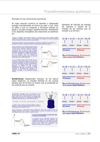 FÍSICA Y QUÍMICA 253
Energía en las reacciones químicas
En toda reacción química se absorbe o desprende
energía (normalmente en forma de calor o luz). Esto
se debe a que al romperse y formarse enlaces se
gasta y se gana energía respectivamente. Atendiendo
a los aspectos energéticos las reacciones se clasifican
en:
Exotérmicas (desprenden energía, se les asocia
signo negativo). La energía liberada en los nuevos
enlaces que se forman es mayor que la empleada en
los enlaces que se rompen.
Ejemplos de cálculos de energía
de reacción a través de la
energía de los enlaces que se
rompen y se forman:
Transformaciones químicas
 