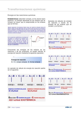 254 FÍSICA Y QUÍMICA
Energía en las reacciones químicas
Endotérmicas (absorben energía, se les asocia signo
positivo). La energía absorbida en los enlaces que se
rompen es mayor que la desprendida en los enlaces
que se forman.
Conociendo las energías de los enlaces de los
reactivos y de los productos, se puede calcular la
energía de reacción mediante la siguiente expresión:
Un ejemplo de cálculo de energía de reacción podría
ser el siguiente:
Ejemplos de cálculos de energía
de reacción a través de la
energía de los enlaces que se
rompen y se forman:
Transformaciones químicas
 