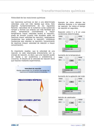 FÍSICA Y QUÍMICA 255
Velocidad de las reacciones químicas
Las reacciones químicas se dan a una determinada
velocidad, unas son más rápidas que otras. Esto
depende fundamentalmente de los siguientes
factores: naturaleza de la sustancia (unas sustancias
rompen y forman sus enlaces con más facilidad que
otras), temperatura (normalmente a mayor
temperatura mayor velocidad tendrá la reacción),
grado de división (cuanto más divididos estén los
reactivos mayor velocidad de reacción), catalizadores
(sustancias que aceleran la reacción), inhibidores
(sustancias que retardan la reacción), concentración
de reactivos (mayor velocidad de reacción a mayor
concentración).
Es importante resaltar, que la velocidad de una
reacción no está relacionada directamente con su
energía de reacción, es decir, que una reacción puede
ser rápida y ser exotérmica o endotérmica y
viceversa. El estudio de la velocidad de reacción tiene
que hacerse mediante experimentos.
Ejemplo de cómo afectan los
distintos factores a la velocidad
de reacción. Se indica el tiempo
de reacción en segundos.
Reacción entre C y D en unas
condiciones determinadas.
Aumento de la temperatura
Aumento de la agitación del imán
Adición de catalizador
Transformaciones químicas
 