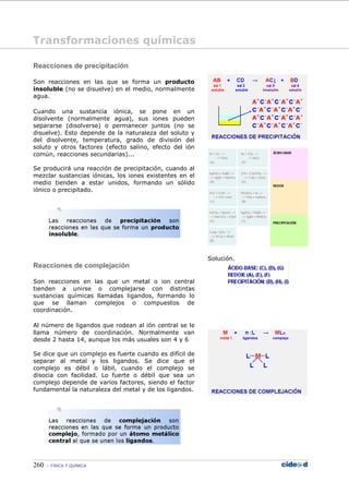 260 FÍSICA Y QUÍMICA
Reacciones de precipitación
Son reacciones en las que se forma un producto
insoluble (no se disuelve) en el medio, normalmente
agua.
Cuando una sustancia iónica, se pone en un
disolvente (normalmente agua), sus iones pueden
separarse (disolverse) o permanecer juntos (no se
disuelve). Esto depende de la naturaleza del soluto y
del disolvente, temperatura, grado de división del
soluto y otros factores (efecto salino, efecto del ión
común, reacciones secundarias)...
Se producirá una reacción de precipitación, cuando al
mezclar sustancias iónicas, los iones existentes en el
medio tienden a estar unidos, formando un sólido
iónico o precipitado.
Reacciones de complejación
Son reacciones en las que un metal o ion central
tienden a unirse o complejarse con distintas
sustancias químicas llamadas ligandos, formando lo
que se llaman complejos o compuestos de
coordinación.
Al número de ligandos que rodean al ión central se le
llama número de coordinación. Normalmente van
desde 2 hasta 14, aunque los más usuales son 4 y 6
Se dice que un complejo es fuerte cuando es difícil de
separar al metal y los ligandos. Se dice que el
complejo es débil o lábil, cuando el complejo se
disocia con facilidad. Lo fuerte o débil que sea un
complejo depende de varios factores, siendo el factor
fundamental la naturaleza del metal y de los ligandos.
Solución.
Transformaciones químicas
 