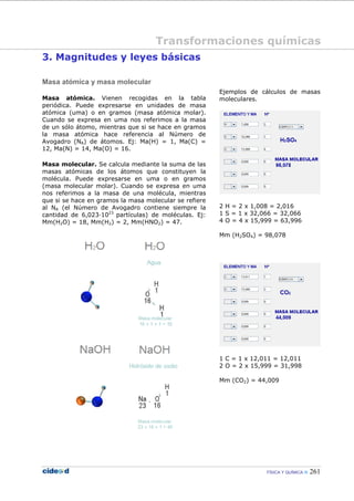 FÍSICA Y QUÍMICA 261
3. Magnitudes y leyes básicas
Masa atómica y masa molecular
Masa atómica. Vienen recogidas en la tabla
periódica. Puede expresarse en unidades de masa
atómica (uma) o en gramos (masa atómica molar).
Cuando se expresa en uma nos referimos a la masa
de un sólo átomo, mientras que si se hace en gramos
la masa atómica hace referencia al Número de
Avogadro (NA) de átomos. Ej: Ma(H) = 1, Ma(C) =
12, Ma(N) = 14, Ma(O) = 16.
Masa molecular. Se calcula mediante la suma de las
masas atómicas de los átomos que constituyen la
molécula. Puede expresarse en uma o en gramos
(masa molecular molar). Cuando se expresa en uma
nos referimos a la masa de una molécula, mientras
que si se hace en gramos la masa molecular se refiere
al NA (el Número de Avogadro contiene siempre la
cantidad de 6,023—1023
partículas) de moléculas. Ej:
Mm(H2O) = 18, Mm(H2) = 2, Mm(HNO2) = 47.
Ejemplos de cálculos de masas
moleculares.
2 H = 2 x 1,008 = 2,016
1 S = 1 x 32,066 = 32,066
4 O = 4 x 15,999 = 63,996
Mm (H2SO4) = 98,078
1 C = 1 x 12,011 = 12,011
2 O = 2 x 15,999 = 31,998
Mm (CO2) = 44,009
Transformaciones químicas
 