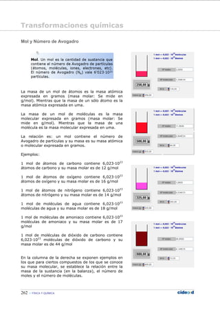 262 FÍSICA Y QUÍMICA
Mol y Número de Avogadro
La masa de un mol de átomos es la masa atómica
expresada en gramos (masa molar: Se mide en
g/mol). Mientras que la masa de un sólo átomo es la
masa atómica expresada en uma.
La masa de un mol de moléculas es la masa
molecular expresada en gramos (masa molar: Se
mide en g/mol). Mientras que la masa de una
molécula es la masa molecular expresada en uma.
La relación es: un mol contiene el número de
Avogadro de partículas y su masa es su masa atómica
o molecular expresada en gramos.
Ejemplos:
1 mol de átomos de carbono contiene 6,023—1023
átomos de carbono y su masa molar es de 12 g/mol
1 mol de átomos de oxígeno contiene 6,023—1023
átomos de oxígeno y su masa molar es de 16 g/mol
1 mol de átomos de nitrógeno contiene 6,023—1023
átomos de nitrógeno y su masa molar es de 14 g/mol
1 mol de moléculas de agua contiene 6,023—1023
moléculas de agua y su masa molar es de 18 g/mol
1 mol de moléculas de amoniaco contiene 6,023—1023
moléculas de amoniaco y su masa molar es de 17
g/mol
1 mol de moléculas de dióxido de carbono contiene
6,023—1023
moléculas de dióxido de carbono y su
masa molar es de 44 g/mol
En la columna de la derecha se exponen ejemplos en
los que para ciertos compuestos de los que se conoce
su masa molecular, se establece la relación entre la
masa de la sustancia (en la balanza), el número de
moles y el número de moléculas.
Transformaciones químicas
 