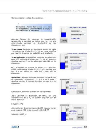 FÍSICA Y QUÍMICA 263
Concentración en las disoluciones
Algunas formas de expresar la concentración
(proporción o cantidad de soluto que hay en una
determinada cantidad de disolución) de las
disoluciones son:
% en masa. Cantidad en gramos de soluto por cada
100 gramos de disolución. Ej. 3% en masa significa
que hay 3 g de soluto por cada 100 g de disolución
% en volumen. Cantidad en mililitros de soluto por
cada 100 mililitros de disolución. Ej. 3% en volumen
significa que hay 3 ml de soluto por cada 100 ml de
disolución.
g/L. Cantidad en gramos de soluto por cada litro
(1000 mililitros) de disolución. Ej. 3 g/L significa que
hay 3 g de soluto por cada litro (1000 ml) de
disolución
Molaridad. Número de moles de soluto por cada litro
de disolución (moles/litro). Ej. 2,5 M (2,5 molar),
significa que hay 2,5 moles de soluto en cada litro de
disolución.
Ejemplos de ejercicios pueden ser los siguientes:
¿Qué volumen de disolución, en litros, con una
concentración de 1 M, se pueden preparar con 37
moles de NaCl?
Solución: 37 L
¿Qué volumen de concentración 1,6 M, hay que tomar
para preparar 482 cc de concentración 0,2 M?
Solución: 60.25 cc
Transformaciones químicas
 