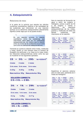 FÍSICA Y QUÍMICA 265
4. Estequiometría
Relaciones de masa
A la parte de la química que estudia los cálculos
numéricos cuantitativos relativos a las cantidades de
las sustancias que intervienen en una reacción
química se le denomina estequiometría (literalmente
significa contar algo que no se puede dividir).
Teniendo en cuenta la relación entre moles, moléculas
y masa, donde un mol siempre tiene el número de
Avogadro de partículas y su masa es la masa molar,
las relaciones estequiométricas serían como las que
se muestran en los siguientes ejemplos:
Para la reacción de formación de
agua a partir de oxígeno e
hidrógeno, vamos a partir de 50
g de oxígeno y vamos a
determinar las relaciones
estequiométricas de los moles,
gramos y moléculas de todas las
demás sustancias que
intervienen en la reacción.
Repetimos el ejercicio anterior
pero en este caso, partiendo de 3
moles de hidrógeno:
Transformaciones químicas
 