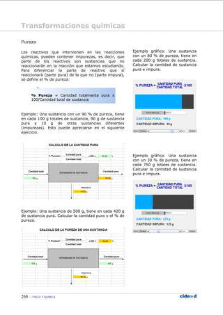 268 FÍSICA Y QUÍMICA
Pureza
Los reactivos que intervienen en las reacciones
químicas, pueden contener impurezas, es decir, que
parte de los reactivos son sustancias que no
reaccionarán en la reacción que estamos estudiando.
Para diferenciar la parte de reactivo que sí
reaccionará (parte pura) de la que no (parte impura),
se define el % de pureza:
Ejemplo: Una sustancia con un 90 % de pureza, tiene
en cada 100 g totales de sustancia, 90 g de sustancia
pura y 10 g de otras sustancias diferentes
(impurezas). Esto puede apreciarse en el siguiente
ejercicio.
Ejemplo: Una sustancia de 500 g, tiene en cada 420 g
de sustancia pura. Calcular la cantidad pura y el % de
pureza.
Ejemplo gráfico: Una sustancia
con un 80 % de pureza, tiene en
cada 200 g totales de sustancia.
Calcular la cantidad de sustancia
pura e impura.
Ejemplo gráfico: Una sustancia
con un 30 % de pureza, tiene en
cada 750 g totales de sustancia.
Calcular la cantidad de sustancia
pura e impura.
Transformaciones químicas
 