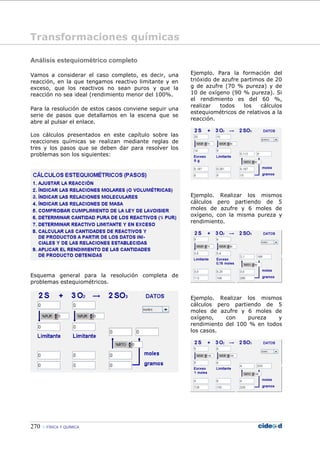 270 FÍSICA Y QUÍMICA
Análisis estequiométrico completo
Vamos a considerar el caso completo, es decir, una
reacción, en la que tengamos reactivo limitante y en
exceso, que los reactivos no sean puros y que la
reacción no sea ideal (rendimiento menor del 100%.
Para la resolución de estos casos conviene seguir una
serie de pasos que detallamos en la escena que se
abre al pulsar el enlace.
Los cálculos presentados en este capítulo sobre las
reacciones químicas se realizan mediante reglas de
tres y los pasos que se deben dar para resolver los
problemas son los siguientes:
Esquema general para la resolución completa de
problemas estequiométricos.
Ejemplo. Para la formación del
trióxido de azufre partimos de 20
g de azufre (70 % pureza) y de
10 de oxígeno (90 % pureza). Si
el rendimiento es del 60 %,
realizar todos los cálculos
estequiométricos de relativos a la
reacción.
Ejemplo. Realizar los mismos
cálculos pero partiendo de 5
moles de azufre y 6 moles de
oxígeno, con la misma pureza y
rendimiento.
Ejemplo. Realizar los mismos
cálculos pero partiendo de 5
moles de azufre y 6 moles de
oxígeno, con pureza y
rendimiento del 100 % en todos
los casos.
Transformaciones químicas
 