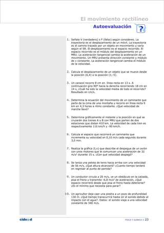 Autoevaluación
1. Señala V (verdadero) o F (falso) según consideres. La
trayectoria es el desplazamiento de un móvil. La trayectoria
es el camino trazado por un objeto en movimiento y varía
según el SR. El desplazamiento es el espacio recorrido. El
espacio recorrido es el módulo del desplazamiento en un
MRU. La aceleración tangencial cambia la aceleración de un
movimiento. Un MRU presenta dirección constante y módulo
de v constante. La aceleración tangencial cambia el módulo
de la velocidad.
2. Calcula el desplazamiento de un objeto que se mueve desde
la posición (6,4) a la posición (1,-5).
3. Un caracol recorre 8 cm en línea recta en 13 s. A
continuación gira 90º hacia la derecha recorriendo 18 cm en
14 s, ¿Cuál ha sido la velocidad media de todo el recorrido?
Resultado en cm/s.
4. Determina la ecuación del movimiento de un caminante que
parte de la cima de una montaña y recorre en línea recta 9
km en 4,3 horas a ritmo constante. ¿Qué velocidad de
marcha llevó?
5. Determina gráficamente el instante y la posición en qué se
cruzarán dos trenes A y B con MRU que parten de dos
estaciones que distan 410 km. La velocidad de cada tren es
respectivamente 110 km/h y -90 km/h.
6. Calcula el espacio que recorrerá un caminante que
incrementa su velocidad en 0,10 m/s cada segundo durante
3,0 min.
7. Realiza la gráfica (t,v) que describe el despegue de un avión
con unos motores que le comunican una aceleración de 32
m/s2 durante 15 s. ¿Con qué velocidad despegó?
8. Se lanza una pelota de tenis hacia arriba con una velocidad
de 56 m/s, ¿Qué altura alcanzará? ¿Cuanto tiempo tardará
en regresar al punto de partida?
9. Un conductor circula a 20 m/s, ve un obstáculo en la calzada,
pisa el freno y transmite -6,8 m/s2 de aceleración, ¿Qué
espacio recorrerá desde que pisa el freno hasta detenerse?
¿Es el mínimo que necesita para parar?
10. Un agricultor deja caer una piedra a un pozo de profundidad
130 m. ¿Qué tiempo transcurrirá hasta oír el sonido debido al
impacto con el agua?. Datos: el sonido viaja a una velocidad
constante de 340 m/s.
FÍSICA Y QUÍMICA 23
El movimiento rectilíneo
 