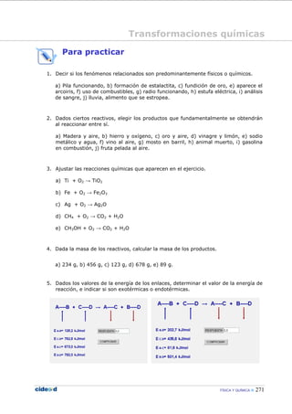 FÍSICA Y QUÍMICA 271
Para practicar
1. Decir si los fenómenos relacionados son predominantemente físicos o químicos.
a) Pila funcionando, b) formación de estalactita, c) fundición de oro, e) aparece el
arcoiris, f) uso de combustibles, g) radio funcionando, h) estufa eléctrica, i) análisis
de sangre, j) lluvia, alimento que se estropea.
2. Dados ciertos reactivos, elegir los productos que fundamentalmente se obtendrán
al reaccionar entre sí.
a) Madera y aire, b) hierro y oxígeno, c) oro y aire, d) vinagre y limón, e) sodio
metálico y agua, f) vino al aire, g) mosto en barril, h) animal muerto, i) gasolina
en combustión, j) fruta pelada al aire.
3. Ajustar las reacciones químicas que aparecen en el ejercicio.
a) Ti + O2 → TiO2
b) Fe + O2 → Fe2O3
c) Ag + O2 → Ag2O
d) CH4 + O2 → CO2 + H2O
e) CH3OH + O2 → CO2 + H2O
4. Dada la masa de los reactivos, calcular la masa de los productos.
a) 234 g, b) 456 g, c) 123 g, d) 678 g, e) 89 g.
5. Dados los valores de la energía de los enlaces, determinar el valor de la energía de
reacción, e indicar si son exotérmicas o endotérmicas.
Transformaciones químicas
 