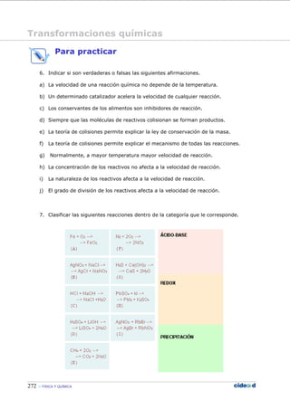 272 FÍSICA Y QUÍMICA
Para practicar
Transformaciones químicas
6. Indicar si son verdaderas o falsas las siguientes afirmaciones.
a) La velocidad de una reacción química no depende de la temperatura.
b) Un determinado catalizador acelera la velocidad de cualquier reacción.
c) Los conservantes de los alimentos son inhibidores de reacción.
d) Siempre que las moléculas de reactivos colisionan se forman productos.
e) La teoría de colisiones permite explicar la ley de conservación de la masa.
f) La teoría de colisiones permite explicar el mecanismo de todas las reacciones.
g) Normalmente, a mayor temperatura mayor velocidad de reacción.
h) La concentración de los reactivos no afecta a la velocidad de reacción.
i) La naturaleza de los reactivos afecta a la velocidad de reacción.
j) El grado de división de los reactivos afecta a la velocidad de reacción.
7. Clasificar las siguientes reacciones dentro de la categoría que le corresponde.
 