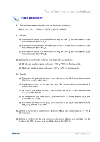 FÍSICA Y QUÍMICA 273
Para practicar
8. Calcular las masas moleculares de las siguientes sustancias:
a) C2H2, b) C6H6, c) CaSO4, d) Ba(OH)2, e) CsCl, f) Br2S.
9. Calcular:
a) El número de moles y de moléculas que hay en 204,1 g de una sustancia cuya
masa molecular es de 774,5.
b) El número de moléculas y la masa que hay en 7 moles de una sustancia cuya
masa molecular es de 643,5.
c) El número de moles y de moléculas que hay en 547,4 g de una sustancia cuya
masa molecular es de 841,1.
10. Calcular la concentración molar de una disolución que contiene:
a) 114,9 g de soluto de peso molecular 194,8 y 734,0 ml de disolvente.
b) 15,9 g de soluto de peso molecular 148,9 y 457,0 ml de disolvente.
11. Calcular:
a) El número de moles de un gas, cuyo volumen es de 18,4 litros, temperatura
598,0 K y presión 361,2 atm.
b) El volumen ocupado por un gas, que tiene 742,3 moles, temperatura 408,0 K y
presión 867,4 atm.
c) La presión que ejerce un gas, cuyo volumen es de 90,2 litros, temperatura
532,0 K y 446,9 moles.
d) La temperatura que tiene un gas, que contiene 943,3 moles, presión 28,3 atm
y volumen 78,7 litros.
e) El número de moles de un gas, cuyo volumen es de 76,4 litros, temperatura
488,0 K y presión 710,6 atm.
12. Calcula la pureza de la sustancia que presenta 859,6 g de sustancia pura y 477,9 g
de impurezas.
13. Calcula el rendimiento de una reacción en la que se obtiene una cantidad real de
producto de 288,4 g sobre una cantidad máxima de 384,7 g.
Transformaciones químicas
 