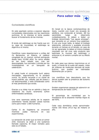 FÍSICA Y QUÍMICA 275
Curiosidades científicas
En este apartado vamos a exponer algunas
curiosidades relacionadas con las reacciones
químicas. Si te interesa el tema puedes
buscar el fundamento de las mismas.
El ácido del estómago es tan fuerte que sin
su capa de mucosidad, el estómago se
digeriría a sí mismo.
Científicos rusos desenterraron a orillas del
río Beresovka, en Siberia, el cadáver
congelado de un mamut, animal extinguido
desde hace 10.000 años. Su carne estaba
en tan buen estado que, tras ser
descongelada, fue cocinada y comida por los
investigadores en un banquete de
celebración.
Si usted huele el compuesto buril seleno
mercaptán, seguramente no lo olvidará
nunca. Su aroma recuerda a un cóctel de
huevo podrido, ajo, cebolla, gas de cloaca y
col descompuesta, y está considerado como
el más penetrante que existe.
Gracias a su dieta rica en salmón y baja en
colesterol los Inuits raramente sufren
enfermedades cardíacas.
Una rana venenosa adulta de la especie
colombiana “Dardo Dorado” posee toxinas
como para matar 1.000 humanos.
Carlos II de Inglaterra se envenenó
mientras usaba mercurio en sus
experimentos.
La sensación de ardor que se tiene al comer
chile mexicano se debe a una sustancia
llamada capsicina. El mejor remedio para
esto es el helado.
Para saber más
En Israel en la época contemporánea de
Jesús, cuando una mujer era acusada de
adúltera, era conducida al templo. Allí los
sacerdotes luego de observarla
cuidadosamente, le daban a beber un
brebaje denominado "Las aguas amargas",
que consistía en un veneno muy poderoso.
Si era una mujer bella, le daban el brebaje
solamente, sobrevivía y quedaba sirviendo
durante un tiempo en el templo, en caso de
no ser agraciada, le daban el mismo brebaje
mezclado con cal viva, esto producía que
lastimase la mucosa del estómago y
entonces sí, el veneno cumplía con su efecto
mortal.
En cada paso que damos imprimimos en el
suelo, a través de la suela del zapato, miles
de millones de moléculas olorosas de ácido
butírico, que pueden ser rastreadas
fácilmente por un perro.
Los científicos han descubierto que los
perros pueden oler la presencia del autismo
en los niños.
Existen organismos capaces de sobrevivir en
temperaturas de hasta 133ºC.
El porcentaje de mortalidad por la
mordedura de la serpiente mamba negra es
del 95%.
Cada vaca doméstica emite aproximada-
mente 105 libras (47,6 Kg) de metano al
año.
Transformaciones químicas
 